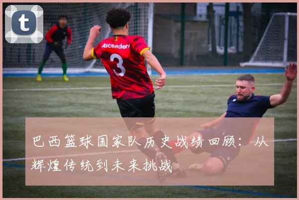 巴西篮球国家队历史战绩回顾：从辉煌传统到未来挑战