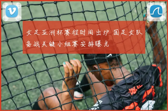 女足亚洲杯赛程时间出炉 国足女队备战关键小组赛安排曝光