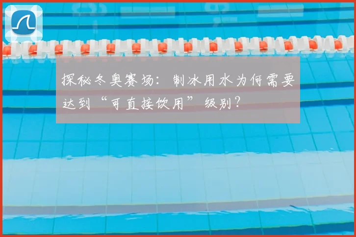 探秘冬奥赛场：制冰用水为何需要达到“可直接饮用”级别？