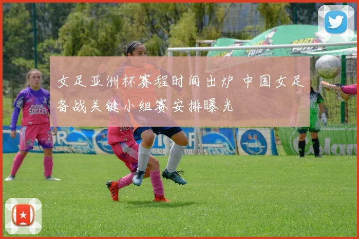 女足亚洲杯赛程时间出炉 中国女足备战关键小组赛安排曝光