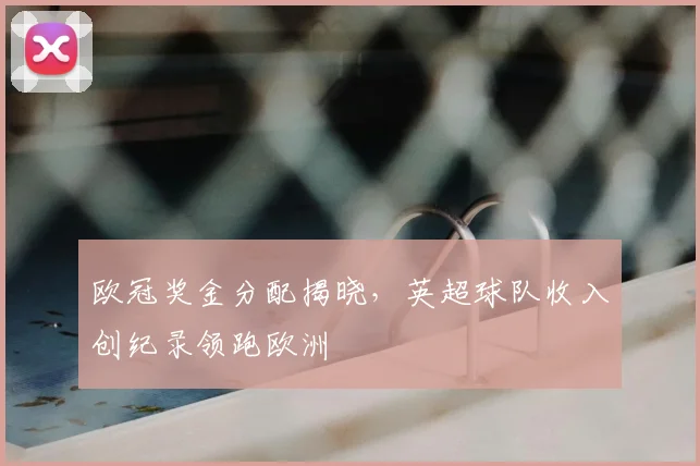 欧冠奖金分配揭晓,英超球队收入创纪录领跑欧洲