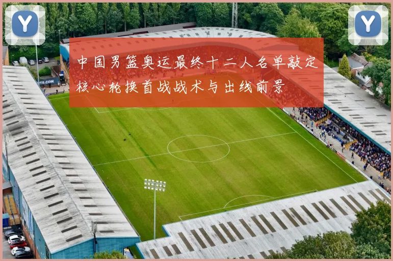 中国男篮奥运最终十二人名单敲定核心轮换首战战术与出线前景