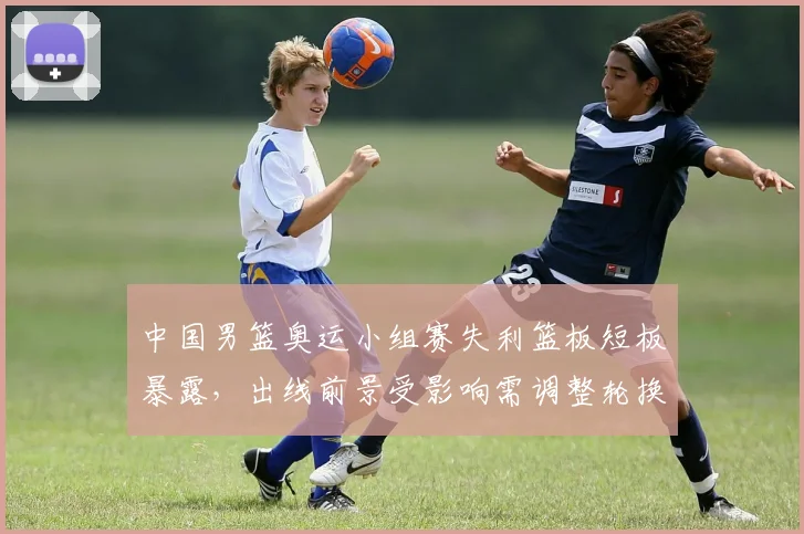 中国男篮奥运小组赛失利篮板短板暴露，出线前景受影响需调整轮换战术应对