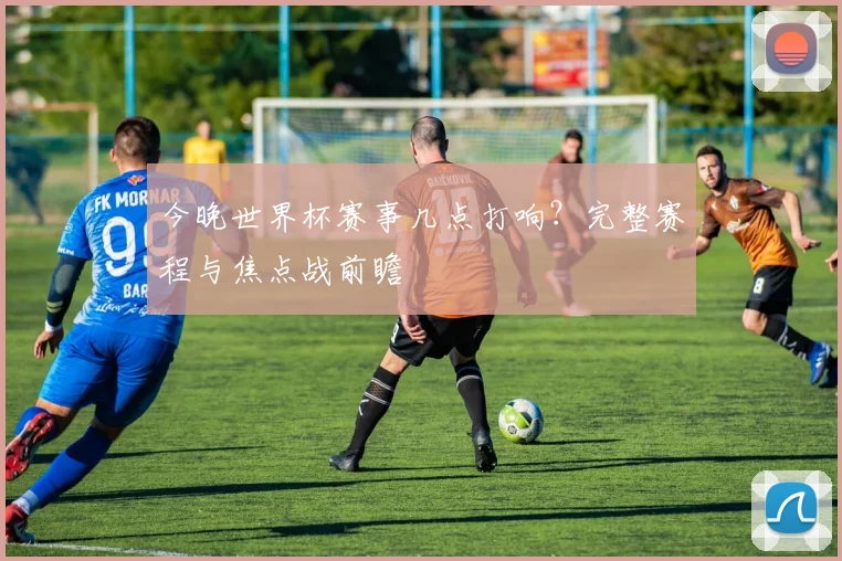 今晚世界杯赛事几点打响？完整赛程与焦点战前瞻