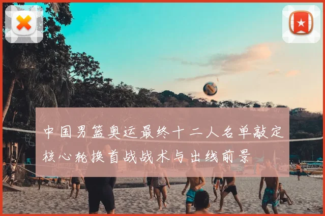 中国男篮奥运最终十二人名单敲定核心轮换首战战术与出线前景