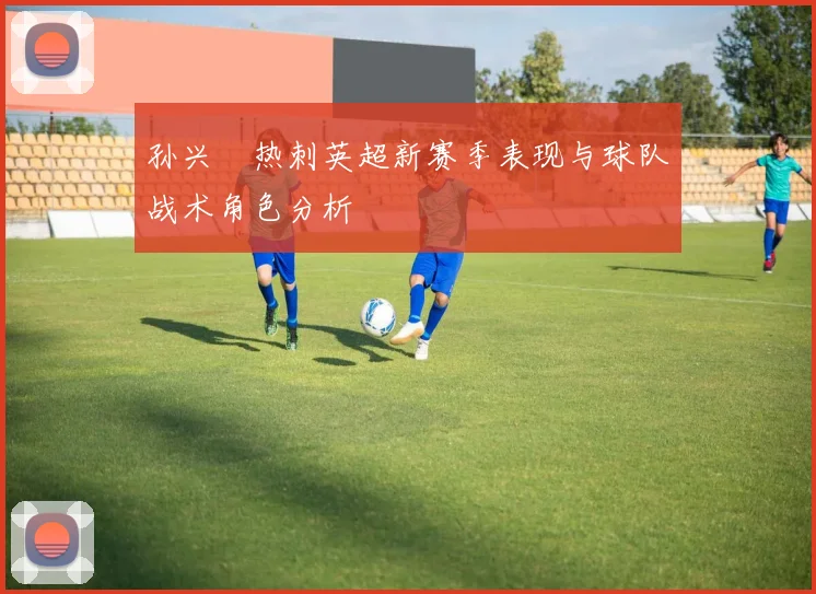 孙兴慜热刺英超新赛季表现与球队战术角色分析