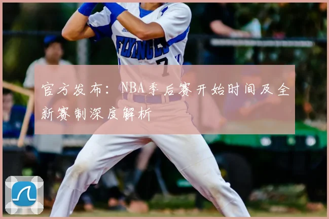 官方发布:NBA季后赛开始时间及全新赛制深度解析