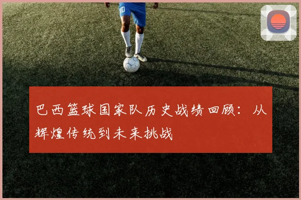 巴西篮球国家队历史战绩回顾：从辉煌传统到未来挑战